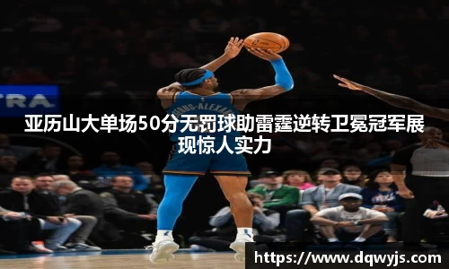 亚历山大单场50分无罚球助雷霆逆转卫冕冠军展现惊人实力