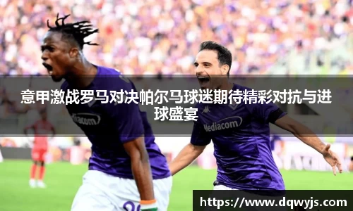 意甲激战罗马对决帕尔马球迷期待精彩对抗与进球盛宴