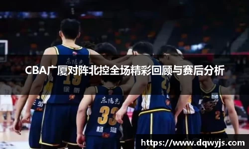 CBA广厦对阵北控全场精彩回顾与赛后分析