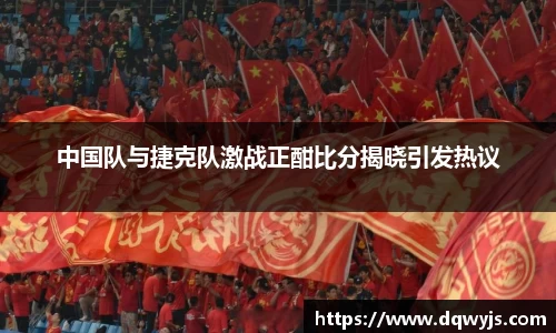 中国队与捷克队激战正酣比分揭晓引发热议