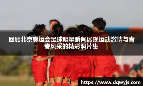 回顾北京奥运会足球明星瞬间展现运动激情与青春风采的精彩照片集