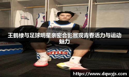 王鹤棣与足球明星亲密合影展现青春活力与运动魅力